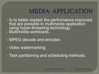  Isto better explain the performance improved
  that are possible in multimedia application
  using hyper-threading technology.
 Multimedia workloads.

 MPEG    decode and encoder.
 Video   watermarking
 Task   partitioning and scheduling methods.


                      Name-Deepak Ku. Marndi   Regd.No-0801106165
                                                                    14
 