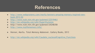 References
● http://www.webpronews.com/marilu-henners-amazing-memory-inspired-new-
book-2012-04
● http://www.ncbi.nlm.nih.gov/pubmed/22519463
● http://en.wikipedia.org/wiki/Hyperthymesia
● http://www.ncbi.nlm.nih.gov/pubmed/24248358
● http://www.mylifememory.info/
● Henner, Marilu. Total Memory Makeover. Gallery Books, 2013
● http://en.wikipedia.org/wiki/Caudate_nucleus#Cognitive_Functions
 