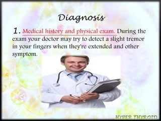 Diagnosis 
1. Medical history and physical exam. During the 
exam your doctor may try to detect a slight tremor 
in your fingers when they're extended and other 
symptom. 
 