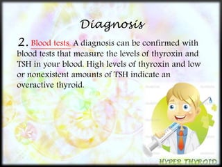 Diagnosis 
2. Blood tests. A diagnosis can be confirmed with 
blood tests that measure the levels of thyroxin and 
TSH in your blood. High levels of thyroxin and low 
or nonexistent amounts of TSH indicate an 
overactive thyroid. 
 