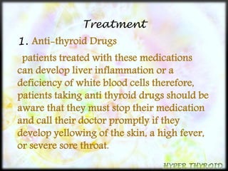 Treatment 
1. Anti-thyroid Drugs 
patients treated with these medications 
can develop liver inflammation or a 
deficiency of white blood cells therefore, 
patients taking anti thyroid drugs should be 
aware that they must stop their medication 
and call their doctor promptly if they 
develop yellowing of the skin, a high fever, 
or severe sore throat. 
 