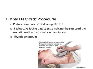• Other Diagnostic Procedures
  o Perform a radioactive iodine uptake test
  o Radioactive iodine uptake tests indicate the source of the
    overstimulation that results in the disease
  o Thyroid ultrasound
 