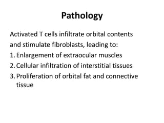 Pathology
Activated T cells infiltrate orbital contents
and stimulate fibroblasts, leading to:
1. Enlargement of extraocular muscles
2. Cellular infiltration of interstitial tissues
3. Proliferation of orbital fat and connective
   tissue
 