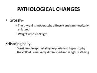 PATHOLOGICAL CHANGES
• Grossly-
     • The thyroid is moderately, diffusely and symmetrically
       enlarged
     • Weight upto 70-90 gm


•Histologically-
     •Considerable epithelial hyperplasia and hypertrophy
     •The colloid is markedly diminished and is lightly staning
 