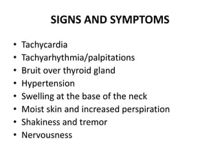 SIGNS AND SYMPTOMS
•   Tachycardia
•   Tachyarhythmia/palpitations
•   Bruit over thyroid gland
•   Hypertension
•   Swelling at the base of the neck
•   Moist skin and increased perspiration
•   Shakiness and tremor
•   Nervousness
 