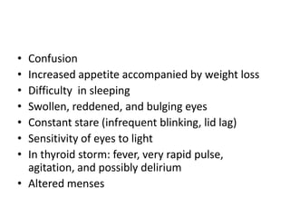 • Confusion
• Increased appetite accompanied by weight loss
• Difficulty in sleeping
• Swollen, reddened, and bulging eyes
• Constant stare (infrequent blinking, lid lag)
• Sensitivity of eyes to light
• In thyroid storm: fever, very rapid pulse,
  agitation, and possibly delirium
• Altered menses
 