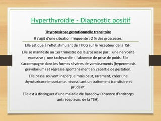 Hyperthyroïdie - Diagnostic positif
Thyrotoxicose gestationnelle transitoire
Il s’agit d’une situation fréquente : 2 % des grossesses.
Elle est due à l’effet stimulant de l’hCG sur le récepteur de la TSH.
Elle se manifeste au 1er trimestre de la grossesse par : une nervosité
excessive ; une tachycardie ; l’absence de prise de poids. Elle
s’accompagne dans les formes sévères de vomissements (hyperemesis
gravidarium) et régresse spontanément en 2epartie de gestation.
Elle passe souvent inaperçue mais peut, rarement, créer une
thyrotoxicose importante, nécessitant un traitement transitoire et
prudent.
Elle est à distinguer d’une maladie de Basedow (absence d’anticorps
antirécepteurs de la TSH).
 