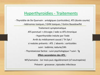 Hyperthyroidies - Traitements
- Thyroïdite de De Quervain : antalgiques (corticoïdes), ATS (durée courte)
- Adénomes toxiques / GHN toxiques / Goitre Basedowifié
Traitement symptomatique
ATS ponctuel + chirurgie / iode vs ATS chronique
- Hyperthyroïdie induite par l'iode
Arrêt du médicament causal / Trt Spt /
si nodules présents : ATS / absents : corticoïdes
suivi : Iodémie; iodurie/24h
- Thyrotoxicose factice : suivi psychologique ? suivi : Tg
Effets secondaires des ATS :
NFS/semaine - 1er mois puis régulièrement (cf neutropénie)
Prévenir : grossesse ; épisodes infectieux
 