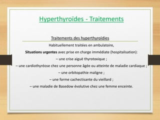 Hyperthyroïdes - Traitements
Traitements des hyperthyroïdies
Habituellement traitées en ambulatoire,
Situations urgentes avec prise en charge immédiate (hospitalisation):
– une crise aiguë thyrotoxique ;
– une cardiothyréose chez une personne âgée ou atteinte de maladie cardiaque ;
– une orbitopathie maligne ;
– une forme cachectisante du vieillard ;
– une maladie de Basedow évolutive chez une femme enceinte.
 