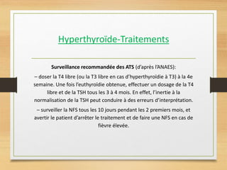 Hyperthyroïde-Traitements
Surveillance recommandée des ATS (d’après l’ANAES):
– doser la T4 libre (ou la T3 libre en cas d’hyperthyroïdie à T3) à la 4e
semaine. Une fois l’euthyroïdie obtenue, effectuer un dosage de la T4
libre et de la TSH tous les 3 à 4 mois. En effet, l’inertie à la
normalisation de la TSH peut conduire à des erreurs d’interprétation.
– surveiller la NFS tous les 10 jours pendant les 2 premiers mois, et
avertir le patient d’arrêter le traitement et de faire une NFS en cas de
fièvre élevée.
 