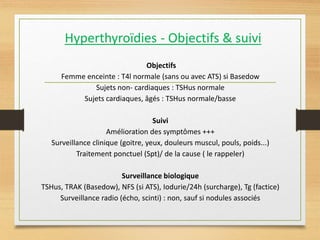 Hyperthyroïdies - Objectifs & suivi
Objectifs
Femme enceinte : T4l normale (sans ou avec ATS) si Basedow
Sujets non- cardiaques : TSHus normale
Sujets cardiaques, âgés : TSHus normale/basse
Suivi
Amélioration des symptômes +++
Surveillance clinique (goitre, yeux, douleurs muscul, pouls, poids...)
Traitement ponctuel (Spt)/ de la cause ( le rappeler)
Surveillance biologique
TSHus, TRAK (Basedow), NFS (si ATS), Iodurie/24h (surcharge), Tg (factice)
Surveillance radio (écho, scinti) : non, sauf si nodules associés
 