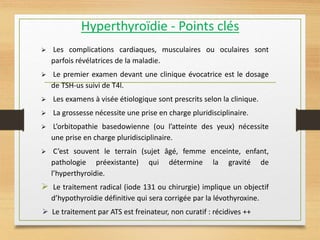 Hyperthyroïdie - Points clés
 Les complications cardiaques, musculaires ou oculaires sont
parfois révélatrices de la maladie.
 Le premier examen devant une clinique évocatrice est le dosage
de TSH-us suivi de T4l.
 Les examens à visée étiologique sont prescrits selon la clinique.
 La grossesse nécessite une prise en charge pluridisciplinaire.
 L’orbitopathie basedowienne (ou l’atteinte des yeux) nécessite
une prise en charge pluridisciplinaire.
 C’est souvent le terrain (sujet âgé, femme enceinte, enfant,
pathologie préexistante) qui détermine la gravité de
l’hyperthyroïdie.
 Le traitement radical (iode 131 ou chirurgie) implique un objectif
d’hypothyroïdie définitive qui sera corrigée par la lévothyroxine.
 Le traitement par ATS est freinateur, non curatif : récidives ++
 