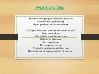 Hyperthyroïdies
Réactions énergétiques cellulaires en excès
(anabolisme, catabolisme)
Signes généraux et fonctionnels ++
Etiologies à évoquer pour un traitement adapté:
Adénome toxique
Goitre hétéro-nodulaire toxique
Maladie de Basedow
Surcharge iodée
Thyrotoxicose factice
Thyroïdite subaiguë de de Quervain
Thyrotoxicose de la grossesse (1er trimestre)
 