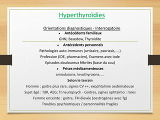Hyperthyroïdies
Orientations diagnostiques - Interrogatoire
● Antécédents familiaux
GHN, Basedow, Thyroïdite
● Antécédents personnels
Pathologies auto-immunes (urticaire, psoriasis, ...)
Profession (IDE, pharmacien), Examens avec iode
Episodes douloureux fébriles (base du cou)
● Prises médicamenteuses
amiodarone, levothyroxine, ...
Selon le terrain
Homme : goitre plus rare, signes CV ++, exophtalmie oedémateuse
Sujet âgé : TdR, AEG; Tr.neuropsych - Goitres, signes ophtalmo : rares
Femme enceinte : goitre, T4l élevée (oestrogènes avec Tg)
Troubles psychiatriques / personnalités fragiles
 