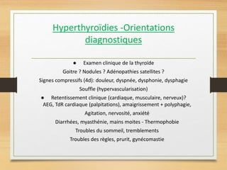 Hyperthyroïdies -Orientations
diagnostiques
● Examen clinique de la thyroïde
Goitre ? Nodules ? Adénopathies satellites ?
Signes compressifs (4d): douleur, dyspnée, dysphonie, dysphagie
Souffle (hypervascularisation)
● Retentissement clinique (cardiaque, musculaire, nerveux)?
AEG, TdR cardiaque (palpitations), amaigrissement + polyphagie,
Agitation, nervosité, anxiété
Diarrhées, myasthénie, mains moites - Thermophobie
Troubles du sommeil, tremblements
Troubles des règles, prurit, gynécomastie
 