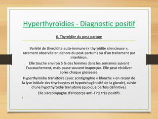 6. Thyroïdite du post-partum
Variété de thyroïdite auto-immune (« thyroïdite silencieuse »,
rarement observée en dehors du post-partum) ou d’un traitement par
interféron.
Elle touche environ 5 % des femmes dans les semaines suivant
l’accouchement, mais passe souvent inaperçue. Elle peut récidiver
après chaque grossesse.
Hyperthyroïdie transitoire (avec scintigraphie « blanche » en raison de
la lyse initiale des thyréocytes et hypoéchogénicité de la glande), suivie
d’une hypothyroïdie transitoire (quoique parfois définitive).
Elle s’accompagne d’anticorps anti-TPO très positifs.
ù
 