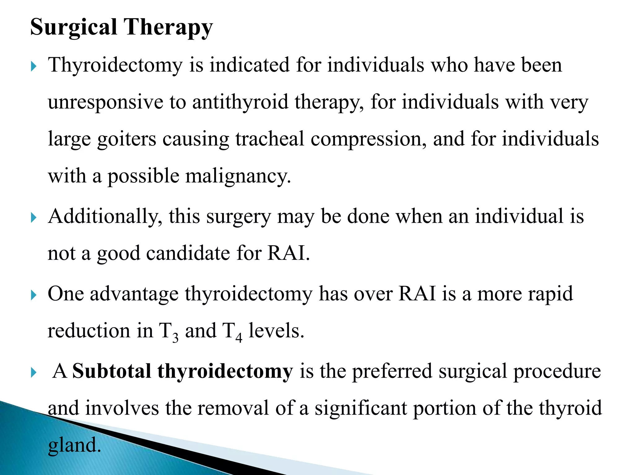 Surgical Therapy
 Thyroidectomy is indicated for individuals who have been
unresponsive to antithyroid therapy, for individuals with very
large goiters causing tracheal compression, and for individuals
with a possible malignancy.
 Additionally, this surgery may be done when an individual is
not a good candidate for RAI.
 One advantage thyroidectomy has over RAI is a more rapid
reduction in T3 and T4 levels.
 A Subtotal thyroidectomy is the preferred surgical procedure
and involves the removal of a significant portion of the thyroid
gland.
 