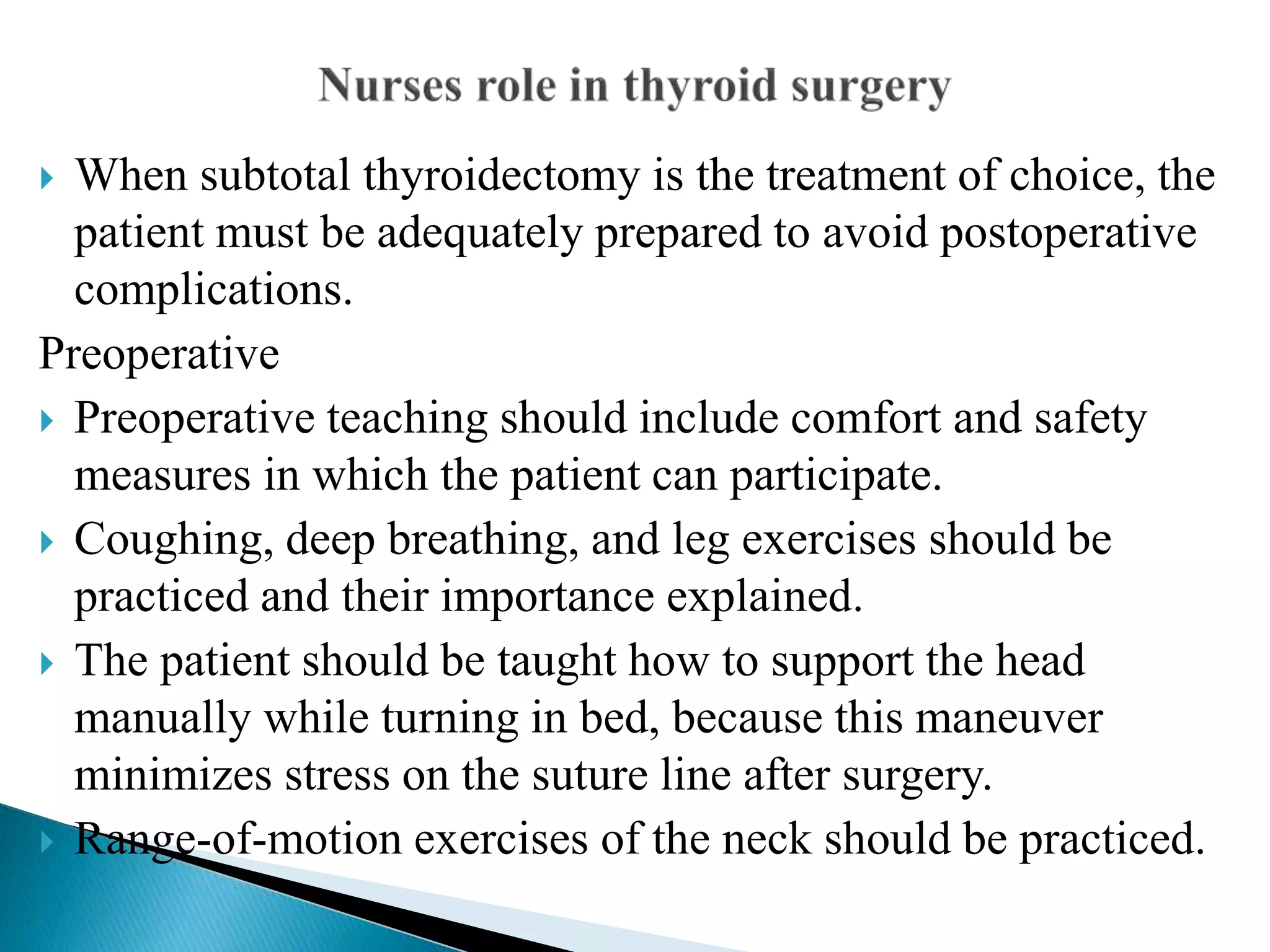  When subtotal thyroidectomy is the treatment of choice, the
patient must be adequately prepared to avoid postoperative
complications.
Preoperative
 Preoperative teaching should include comfort and safety
measures in which the patient can participate.
 Coughing, deep breathing, and leg exercises should be
practiced and their importance explained.
 The patient should be taught how to support the head
manually while turning in bed, because this maneuver
minimizes stress on the suture line after surgery.
 Range-of-motion exercises of the neck should be practiced.
 