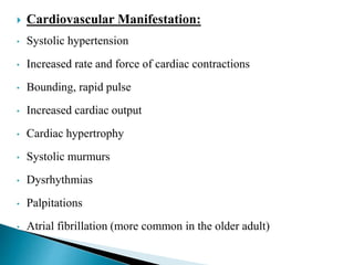  Cardiovascular Manifestation:
• Systolic hypertension
• Increased rate and force of cardiac contractions
• Bounding, rapid pulse
• Increased cardiac output
• Cardiac hypertrophy
• Systolic murmurs
• Dysrhythmias
• Palpitations
• Atrial fibrillation (more common in the older adult)
 