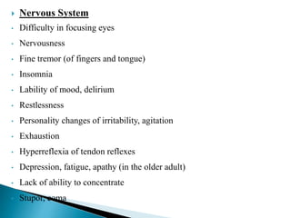  Nervous System
• Difficulty in focusing eyes
• Nervousness
• Fine tremor (of fingers and tongue)
• Insomnia
• Lability of mood, delirium
• Restlessness
• Personality changes of irritability, agitation
• Exhaustion
• Hyperreflexia of tendon reflexes
• Depression, fatigue, apathy (in the older adult)
• Lack of ability to concentrate
• Stupor, coma
 