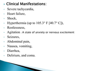  Clinical Manifestations:
• Severe tachycardia,
• Heart failure,
• Shock,
• Hyperthermia (up to 105.3° F [40.7° C]),
• Restlessness,
• Agitation : A state of anxiety or nervous excitement
• Seizures,
• Abdominal pain,
• Nausea, vomiting,
• Diarrhea,
• Delirium, and coma.
 
