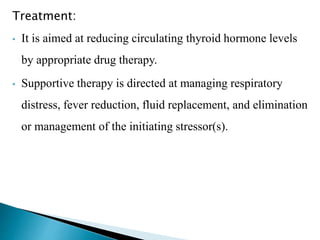 Treatment:
• It is aimed at reducing circulating thyroid hormone levels
by appropriate drug therapy.
• Supportive therapy is directed at managing respiratory
distress, fever reduction, fluid replacement, and elimination
or management of the initiating stressor(s).
 