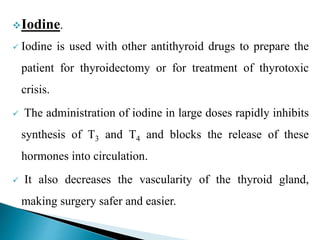 Iodine.
 Iodine is used with other antithyroid drugs to prepare the
patient for thyroidectomy or for treatment of thyrotoxic
crisis.
 The administration of iodine in large doses rapidly inhibits
synthesis of T3 and T4 and blocks the release of these
hormones into circulation.
 It also decreases the vascularity of the thyroid gland,
making surgery safer and easier.
 