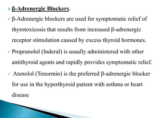  β-Adrenergic Blockers.
 β-Adrenergic blockers are used for symptomatic relief of
thyrotoxicosis that results from increased β-adrenergic
receptor stimulation caused by excess thyroid hormones.
 Propranolol (Inderal) is usually administered with other
antithyroid agents and rapidly provides symptomatic relief.
 Atenolol (Tenormin) is the preferred β-adrenergic blocker
for use in the hyperthyroid patient with asthma or heart
disease
 