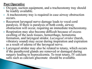 Post Operative
 Oxygen, suction equipment, and a tracheostomy tray should
be readily available.
 A tracheostomy tray is required in case airway obstruction
occurs.
 Recurrent laryngeal nerve damage leads to vocal cord
paralysis. If there is paralysis of both cords, airway
obstruction will occur, requiring an immediate tracheostomy.
 Respiration may also become difficult because of excess
swelling of the neck tissues, hemorrhage, hematoma
formation, and laryngeal stridor. Laryngeal stridor (harsh,
vibratory sound) may occur during inspiration and expiration
as a result of edema of the laryngeal nerve.
 Laryngeal stridor may also be related to tetany, which occurs
if the parathyroid glands are removed or damaged during
surgery leading to hypocalcemia. To treat tetany, IV calcium
salts such as calcium gluconate should be available.
 