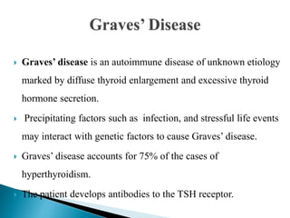  Graves’ disease is an autoimmune disease of unknown etiology
marked by diffuse thyroid enlargement and excessive thyroid
hormone secretion.
 Precipitating factors such as infection, and stressful life events
may interact with genetic factors to cause Graves’ disease.
 Graves’ disease accounts for 75% of the cases of
hyperthyroidism.
 The patient develops antibodies to the TSH receptor.
 