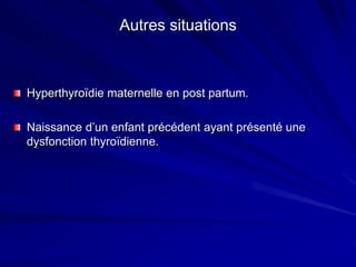 Autres situations
Hyperthyroïdie maternelle en post partum.
Naissance d’un enfant précédent ayant présenté une
dysfonction thyroïdienne.
 