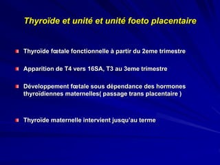 Thyroïde et unité et unité foeto placentaire
Thyroïde fœtale fonctionnelle à partir du 2eme trimestre
Apparition de T4 vers 16SA, T3 au 3eme trimestre
Développement fœtale sous dépendance des hormones
thyroïdiennes maternelles( passage trans placentaire )
Thyroïde maternelle intervient jusqu’au terme
 
