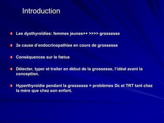 Introduction
Les dysthyroïdies: femmes jeunes++ >>>> grossesse
2e cause d’endocrinopathies en cours de grossesse
Conséquences sur le fœtus
Détecter, typer et traiter en début de la grossesse, l’idéal avant la
conception.
Hyperthyroïdie pendant la grossesse = problèmes Dc et TRT tant chez
la mère que chez son enfant.
 