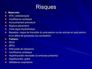Risques
Maternels:
HTA / prééclampsie
Insuffisance cardiaque
Accouchement prématuré
Rupture placentaire
Crise aiguë thyréotoxique
Basedow: risque de thyroidite du post-partum ou de rechute en post partum
et en début de grossesse (ou acutisation)
Foetaux:
RCIU
MFIU
Petit poids de naissance
Insuffisance cardiaque
Hyperthyroïdie néonatale (si anticorps présents)
Hypothyroïdie, goitre
Défaillance respiratoire
 