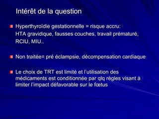 Intérêt de la question
Hyperthyroïdie gestationnelle = risque accru:
HTA gravidique, fausses couches, travail prématuré,
RCIU, MIU..
Non traitée= pré éclampsie, décompensation cardiaque
Le choix de TRT est limité et l’utilisation des
médicaments est conditionnée par qlq règles visant à
limiter l’impact défavorable sur le fœtus
 