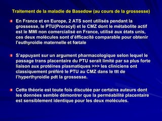 En France et en Europe, 2 ATS sont utilisés pendant la
grossesse, le PTU(Proracyl) et le CMZ dont le métabolite actif
est le MMI non comercialisé en France, utilisé aux états unis,
ces deux molécules sont d’éfficacité comparable pour obtenir
l’euthyroidie maternelle et fœtale
S’appuyant sur un argument pharmacologique selon lequel le
passage trans placentaire du PTU serait limité par sa plus forte
liaison aux protéines plasmatiques >>> les cliniciens ont
classiquement préféré le PTU au CMZ dans le ttt de
l’hyperthyroidie pdt la grossesse.
Cette théorie est toute fois discutée par certains auteurs dont
les données semble démontrer que la perméabilité placentaire
est sensiblement identique pour les deux molécules.
Traitement de la maladie de Basedow (au cours de la grossesse)
 
