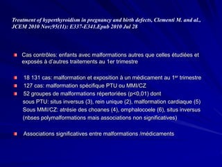 Cas contrôles: enfants avec malformations autres que celles étudiées et
exposés à d’autres traitements au 1er trimestre
18 131 cas: malformation et exposition à un médicament au 1er trimestre
127 cas: malformation spécifique PTU ou MMI/CZ
52 groupes de malformations répertoriées (p<0,01) dont
sous PTU: situs inversus (3), rein unique (2), malformation cardiaque (5)
Sous MMI/CZ: atrésie des choanes (4), omphalocoele (6), situs inversus
(nbses polymalformations mais associations non significatives)
Associations significatives entre malformations /médicaments
Treatment of hyperthyroidism in pregnancy and birth defects, Clementi M. and al.,
JCEM 2010 Nov;95(11): E337-E341.Epub 2010 Jul 28
 