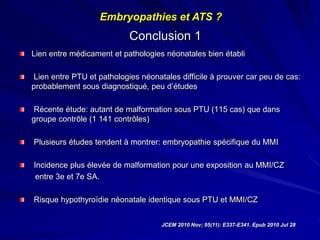Conclusion 1
Lien entre médicament et pathologies néonatales bien établi
Lien entre PTU et pathologies néonatales difficile à prouver car peu de cas:
probablement sous diagnostiqué, peu d’études
Récente étude: autant de malformation sous PTU (115 cas) que dans
groupe contrôle (1 141 contrôles)
Plusieurs études tendent à montrer: embryopathie spécifique du MMI
Incidence plus élevée de malformation pour une exposition au MMI/CZ
entre 3e et 7e SA.
Risque hypothyroïdie néonatale identique sous PTU et MMI/CZ
JCEM 2010 Nov; 95(11): E337-E341. Epub 2010 Jul 28
Embryopathies et ATS ?
 