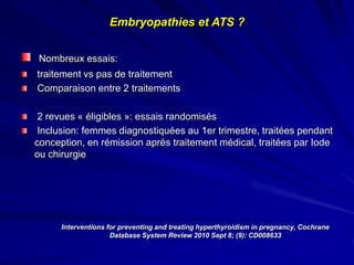 Interventions for preventing and treating hyperthyroidism in pregnancy, Cochrane
Database System Review 2010 Sept 8; (9): CD008633
Nombreux essais:
traitement vs pas de traitement
Comparaison entre 2 traitements
2 revues « éligibles »: essais randomisés
Inclusion: femmes diagnostiquées au 1er trimestre, traitées pendant
conception, en rémission après traitement médical, traitées par Iode
ou chirurgie
Embryopathies et ATS ?
 