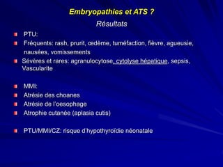 Résultats
PTU:
Fréquents: rash, prurit, œdème, tuméfaction, fièvre, agueusie,
nausées, vomissements
Sévères et rares: agranulocytose, cytolyse hépatique, sepsis,
Vascularite
MMI:
Atrésie des choanes
Atrésie de l’oesophage
Atrophie cutanée (aplasia cutis)
PTU/MMI/CZ: risque d’hypothyroïdie néonatale
Embryopathies et ATS ?
 