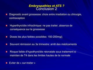 Diagnostic avant grossesse: choix entre irradiation ou chirurgie,
contraception
Hyperthyroïdie infraclinique: ne pas traiter, absence de
conséquence sur la grossesse
Doses les plus faibles possibles: 150-200mg/j
Souvent rémission au 3e trimestre: arrêt des médicaments
Risque faible d’hypothyroïdie néonatale sous traitement si
maintien de T4 dans les limites hautes de la normale
Eviter de « sur-traiter »
Conclusion 2
Embryopathies et ATS ?
 