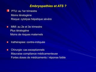 PTU: au 1er trimestre
Moins tératogène
Risque: cytolyse hépatique sévère
MMI: au 2e et 3e trimestre
Plus tératogène
Moins de risques maternels
Irathérapiee: contre-indiquée
Chirurgie: cas exceptionnels
Mauvaise compliance médicamenteuse
Fortes doses de médicaments / réponse faible
Embryopathies et ATS ?
 
