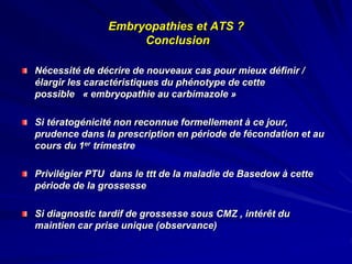 Nécessité de décrire de nouveaux cas pour mieux définir /
élargir les caractéristiques du phénotype de cette
possible « embryopathie au carbimazole »
Si tératogénicité non reconnue formellement à ce jour,
prudence dans la prescription en période de fécondation et au
cours du 1er trimestre
Privilégier PTU dans le ttt de la maladie de Basedow à cette
période de la grossesse
Si diagnostic tardif de grossesse sous CMZ , intérêt du
maintien car prise unique (observance)
Embryopathies et ATS ?
Conclusion
 