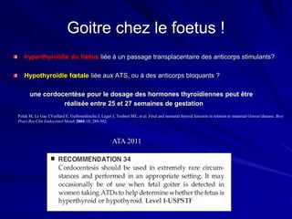 hyperthyroïdie du fœtus liée à un passage transplacentaire des anticorps stimulants?
Hypothyroïdie fœtale liée aux ATS, ou à des anticorps bloquants ?
une cordocentèse pour le dosage des hormones thyroïdiennes peut être
réalisée entre 25 et 27 semaines de gestation
Polak M, Le Gac I,Vuillard E, Guibourdenche J, Leger J, Toubert ME, et al. Fetal and neonatal thyroid function in relation to maternal Graves’disease. Best
Pract Res Clin Endocrinol Metab 2004;18: 289-302.
Goitre chez le foetus !
ATA 2011
 