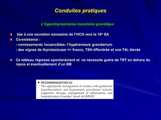 L’hyperthyroxinémie transitoire gravidique
liée à une secretion excessive de l’HCG vers la 10e SA
Co-existance :
- vomissements incoercibles- l’hypéremesis gravidarium
- des signes de thyrotoxicose +/- francs, TSH éffondrée et une T4L élevée
Ce tableau régresse spontanément et ne nécessite guère de TRT en dehors du
repos et éventuellement d’un BB
Conduites pratiques
 