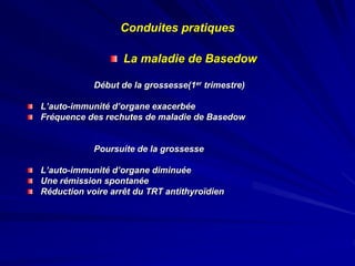 La maladie de Basedow
Début de la grossesse(1er trimestre)
L’auto-immunité d’organe exacerbée
Fréquence des rechutes de maladie de Basedow
Poursuite de la grossesse
L’auto-immunité d’organe diminuée
Une rémission spontanée
Réduction voire arrêt du TRT antithyroïdien
Conduites pratiques
 
