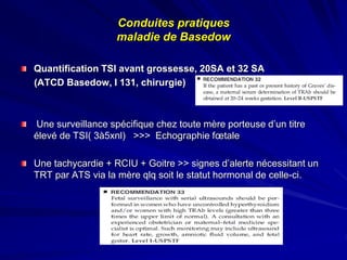 Quantification TSI avant grossesse, 20SA et 32 SA
(ATCD Basedow, I 131, chirurgie)
Une surveillance spécifique chez toute mère porteuse d’un titre
élevé de TSI( 3à5xnl) >>> Echographie fœtale
Une tachycardie + RCIU + Goitre >> signes d’alerte nécessitant un
TRT par ATS via la mère qlq soit le statut hormonal de celle-ci.
Conduites pratiques
maladie de Basedow
 