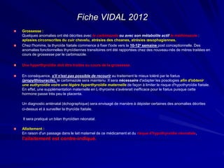 Fiche VIDAL 2012
Grossesse :
Quelques anomalies ont été décrites avec le carbimazole ou avec son métabolite actif le méthimazole :
aplasies circonscrites du cuir chevelu, atrésies des choanes, atrésies œsophagiennes.
Chez l'homme, la thyroïde fœtale commence à fixer l'iode vers la 10-12e semaine post conceptionnelle. Des
anomalies fonctionnelles thyroïdiennes transitoires ont été rapportées chez des nouveau-nés de mères traitées en
cours de grossesse par le carbimazole.
Une hyperthyroïdie doit être traitée au cours de la grossesse.
En conséquence, s'il n'est pas possible de recourir au traitement le mieux toléré par le fœtus
(propylthiouracile), le carbimazole sera maintenu :Il sera nécessaire d'adapter les posologies afin d'obtenir
une euthyroïdie voire une légère hyperthyroïdie maternelle de façon à limiter le risque d'hypothyroïdie fœtale.
En effet, une supplémentation maternelle en L-thyroxine s'avérerait inefficace pour le fœtus puisque cette
hormone passe très peu le placenta.
Un diagnostic anténatal (échographique) sera envisagé de manière à dépister certaines des anomalies décrites
ci-dessus et à surveiller la thyroïde fœtale.
Il sera pratiqué un bilan thyroïdien néonatal.
Allaitement :
En raison d'un passage dans le lait maternel de ce médicament et du risque d'hypothyroïdie néonatale,
l'allaitement est contre-indiqué.
 