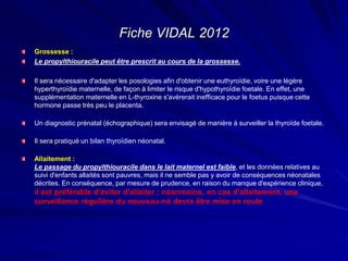 Grossesse :
Le propylthiouracile peut être prescrit au cours de la grossesse.
Il sera nécessaire d'adapter les posologies afin d'obtenir une euthyroïdie, voire une légère
hyperthyroïdie maternelle, de façon à limiter le risque d'hypothyroïdie foetale. En effet, une
supplémentation maternelle en L-thyroxine s'avérerait inefficace pour le foetus puisque cette
hormone passe très peu le placenta.
Un diagnostic prénatal (échographique) sera envisagé de manière à surveiller la thyroïde foetale.
Il sera pratiqué un bilan thyroïdien néonatal.
Allaitement :
Le passage du propylthiouracile dans le lait maternel est faible, et les données relatives au
suivi d'enfants allaités sont pauvres, mais il ne semble pas y avoir de conséquences néonatales
décrites. En conséquence, par mesure de prudence, en raison du manque d'expérience clinique,
il est préférable d'éviter d'allaiter ; néanmoins, en cas d'allaitement, une
surveillance régulière du nouveau-né devra être mise en route
Fiche VIDAL 2012
 