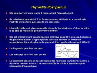 Thyroïdite Post partum
Elle peut survenir dans les 6 à 8 mois suivant l’accouchement.
Sa prévalence varie de 5 à 9 %. Sa survenue est attribuée au « rebond » de
l’activité immunitaire qui succède à la grossesse.
L’hypothyroïdie suit généralement la phase de thyrotoxicose, s’observe entre
le 5e et le 8e mois mais peut survenir d’emblée.
Elle est ordinairement transitoire, mais définitive dans 20 % des cas. L’absence
de goitre en situation d’hypothyroïdie constitue souvent un marqueur
annonciateur d’une atrophie de la glande et d’un hypofonctionnement définitif.
Le diagnostic peut être méconnu.
Les anticorps anti-TPO sont positifs.
Le traitement consiste en la substitution des hormones thyroïdiennes par la L-
thyroxine pendant environ 1 an avec contrôle de la TSH 6 semaines après
interruption thérapeutique.
 